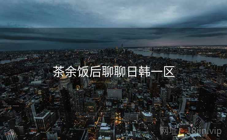 茶余饭后聊聊日韩一区