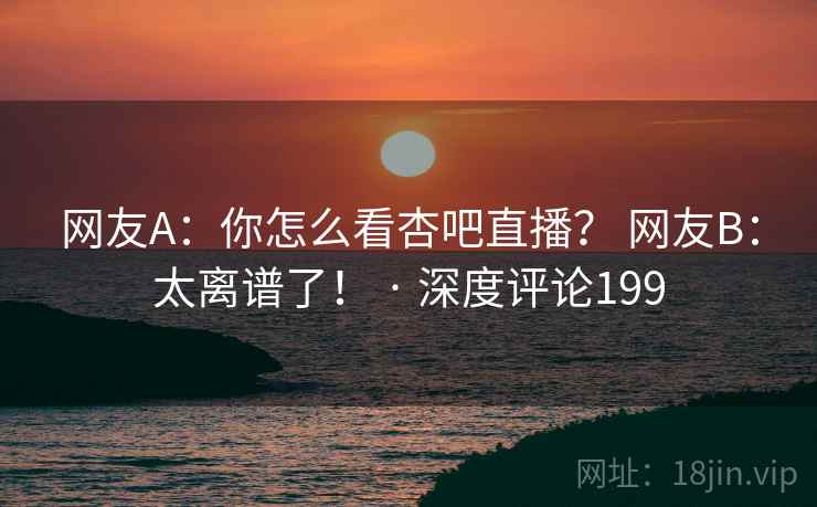网友A:你怎么看杏吧直播? 网友B:太离谱了! · 深度评论199