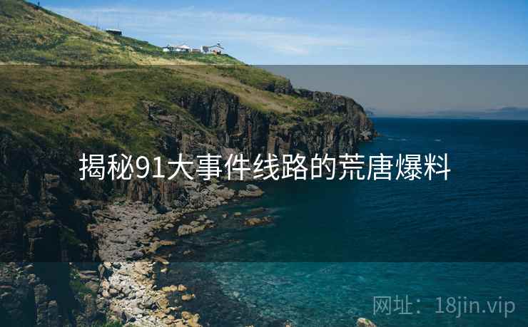 揭秘91大事件线路的荒唐爆料